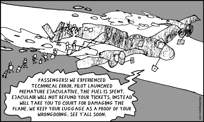 Announcement to passengers: passengers! we experienced 
technical error. pilot launched 
premature ejaculative, the fuel is spent.
Ejaculair will not refund your tickets, instead will take you to court for damaging the plane. We keep your luggage as a proof of your wrongdoing. see y’all soon.