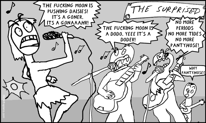 The Surprised rock band sings.  the fucking moon is pushing daisies!
It’s a goner. 
its a gonAAAhr! the fucking moon is a dodo. yeee It’s a doder!  no more periods
no more tides
No more
pantyhose! Why
pantyhose?